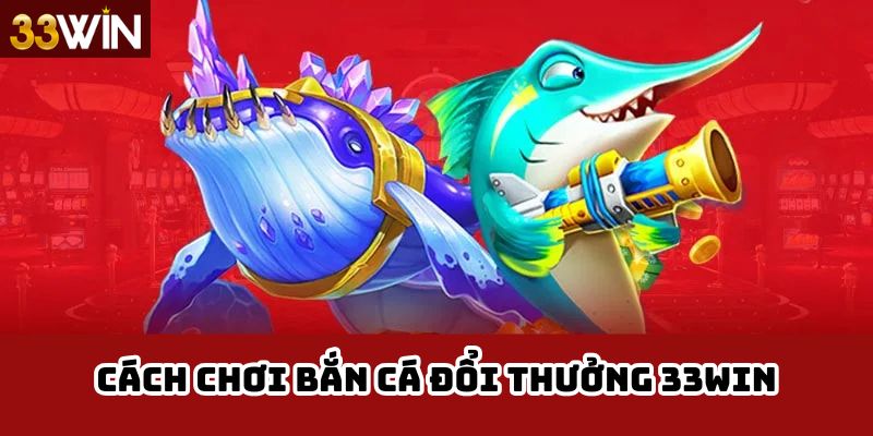 Cách Chơi Bắn Cá Đổi Thưởng 33Win